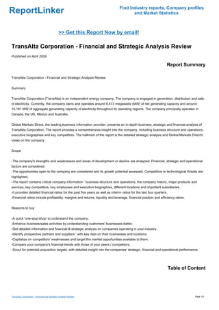 Find Industry reports, Company profiles
ReportLinker                                                                           and Market Statistics



                                               >> Get this Report Now by email!

TransAlta Corporation - Financial and Strategic Analysis Review
Published on April 2009

                                                                                                                   Report Summary

TransAlta Corporation - Financial and Strategic Analysis Review


Summary


TransAlta Corporation (TransAlta) is an independent energy company. The company is engaged in generation, distribution and sale
of electricity. Currently, the company owns and operates around 8,473 megawatts (MW) of net generating capacity and around
10,181 MW of aggregate generating capacity of electricity throughout its operating regions. The company principally operates in
Canada, the US, Mexico and Australia.


Global Markets Direct, the leading business information provider, presents an in-depth business, strategic and financial analysis of
TransAlta Corporation. The report provides a comprehensive insight into the company, including business structure and operations,
executive biographies and key competitors. The hallmark of the report is the detailed strategic analysis and Global Markets Direct's
views on the company.


Scope


-The company's strengths and weaknesses and areas of development or decline are analyzed. Financial, strategic and operational
factors are considered.
-The opportunities open to the company are considered and its growth potential assessed. Competitive or technological threats are
highlighted.
-The report contains critical company information ' business structure and operations, the company history, major products and
services, key competitors, key employees and executive biographies, different locations and important subsidiaries.
-It provides detailed financial ratios for the past five years as well as interim ratios for the last four quarters.
-Financial ratios include profitability, margins and returns, liquidity and leverage, financial position and efficiency ratios.


Reasons to buy


-A quick 'one-stop-shop' to understand the company.
-Enhance business/sales activities by understanding customers' businesses better.
-Get detailed information and financial & strategic analysis on companies operating in your industry.
-Identify prospective partners and suppliers ' with key data on their businesses and locations.
-Capitalize on competitors' weaknesses and target the market opportunities available to them.
-Compare your company's financial trends with those of your peers / competitors.
-Scout for potential acquisition targets, with detailed insight into the companies' strategic, financial and operational performance.




                                                                                                                       Table of Content




TransAlta Corporation - Financial and Strategic Analysis Review                                                                   Page 1/5
 