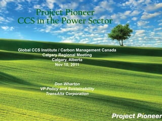 Project Pioneer
CCS in the Power Sector


Global CCS Institute / Carbon Management Canada
            Calgary Regional Meeting
                 Calgary, Alberta
                   Nov 10, 2011



                 Don Wharton
          VP Policy and Sustainability
            TransAlta Corporation
 