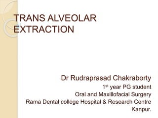 TRANS ALVEOLAR 
EXTRACTION 
Dr Rudraprasad Chakraborty 
1st year PG student 
Oral and Maxillofacial Surgery 
Rama Dental college Hospital & Research Centre 
Kanpur. 
 
