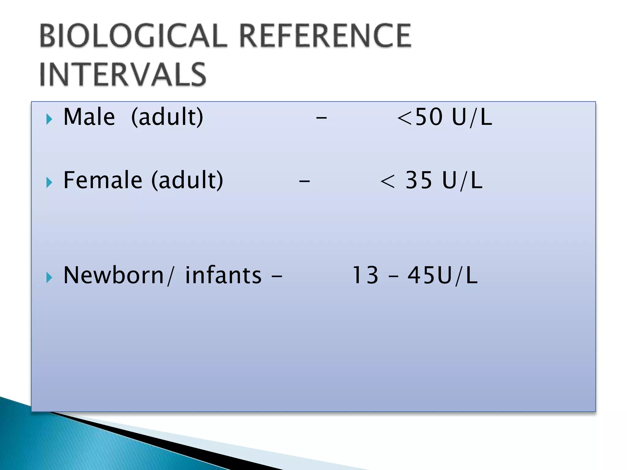  Male (adult) - <50 U/L
 Female (adult) - < 35 U/L
 Newborn/ infants - 13 – 45U/L
 