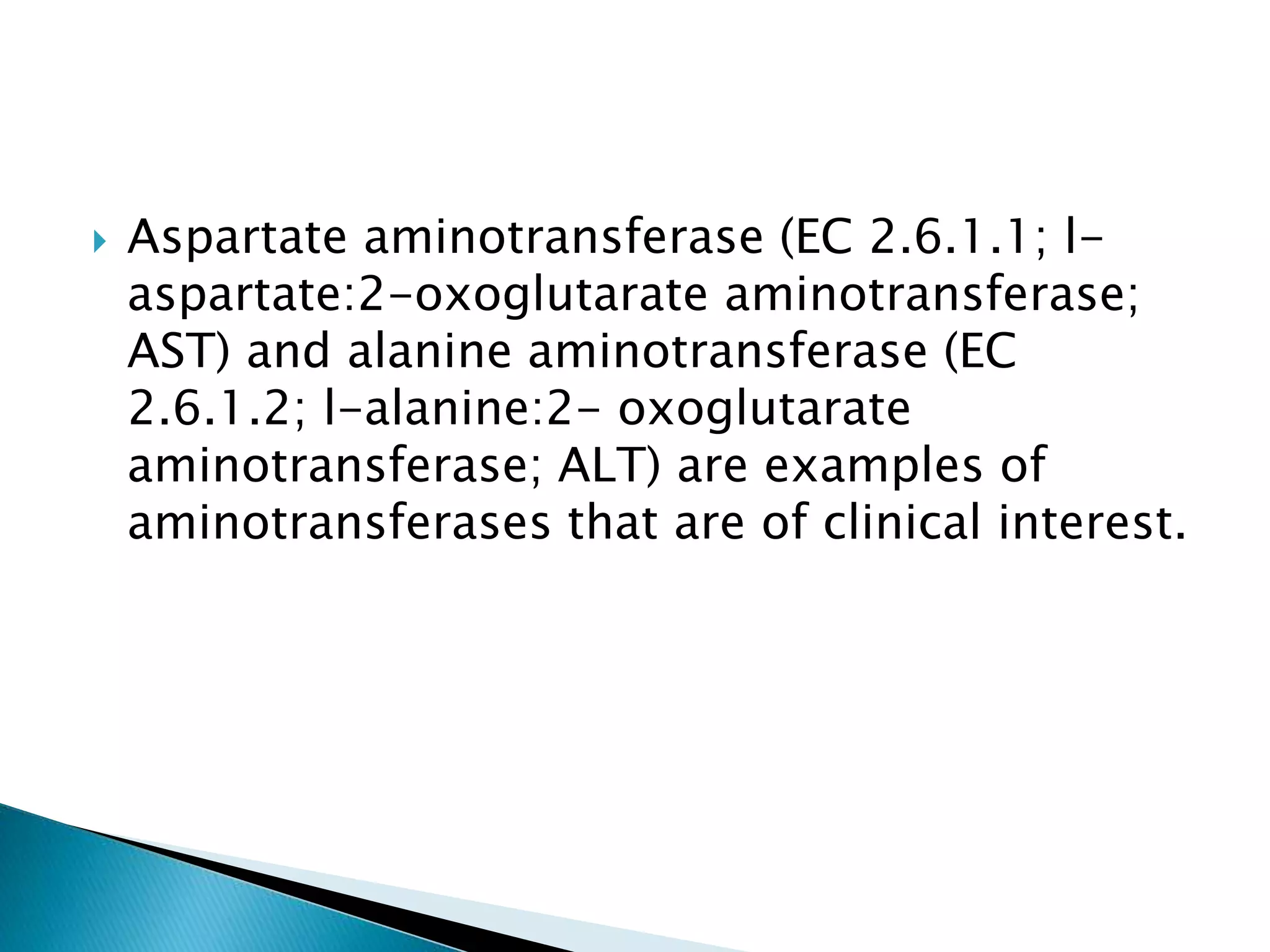  Aspartate aminotransferase (EC 2.6.1.1; l-
aspartate:2-oxoglutarate aminotransferase;
AST) and alanine aminotransferase (EC
2.6.1.2; l-alanine:2- oxoglutarate
aminotransferase; ALT) are examples of
aminotransferases that are of clinical interest.
 