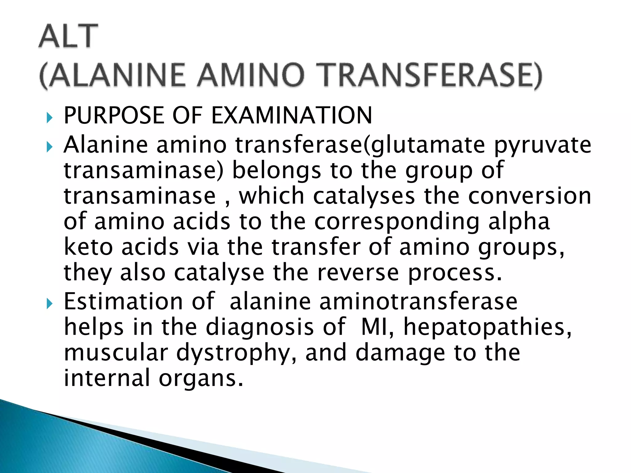  PURPOSE OF EXAMINATION
 Alanine amino transferase(glutamate pyruvate
transaminase) belongs to the group of
transaminase , which catalyses the conversion
of amino acids to the corresponding alpha
keto acids via the transfer of amino groups,
they also catalyse the reverse process.
 Estimation of alanine aminotransferase
helps in the diagnosis of MI, hepatopathies,
muscular dystrophy, and damage to the
internal organs.
 