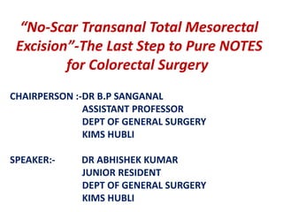 “No-Scar Transanal Total Mesorectal
Excision”-The Last Step to Pure NOTES
for Colorectal Surgery
CHAIRPERSON :-DR B.P SANGANAL
ASSISTANT PROFESSOR
DEPT OF GENERAL SURGERY
KIMS HUBLI
SPEAKER:- DR ABHISHEK KUMAR
JUNIOR RESIDENT
DEPT OF GENERAL SURGERY
KIMS HUBLI
 