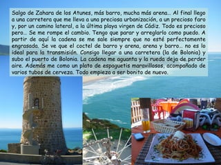 Salgo de Zahara de los Atunes, más barro, mucha más arena… Al final llego
a una carretera que me lleva a una preciosa urbanización, a un precioso faro
y, por un camino lateral, a la última playa virgen de Cádiz. Todo es precioso
pero… Se me rompe el cambio. Tengo que parar y arreglarlo como puedo. A
partir de aquí la cadena se me sale siempre que no esté perfectamente
engrasada. Se ve que el coctel de barro y arena, arena y barro… no es lo
ideal para la transmisión. Consigo llegar a una carretera (la de Bolonia) y
subo el puerto de Bolonia. La cadena me aguanta y la rueda deja de perder
aire. Además me como un plato de espaguetis maravillosos, acompañado de
varios tubos de cerveza. Todo empieza a ser bonito de nuevo.
 