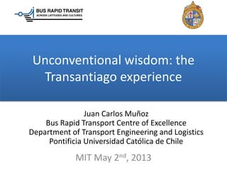 Unconventional wisdom: the
Transantiago experience
Juan Carlos Muñoz
Bus Rapid Transport Centre of Excellence
Department of Transport Engineering and Logistics
Pontificia Universidad Católica de Chile
MIT May 2nd, 2013
 