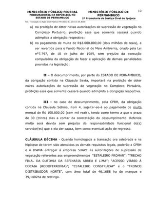 MINISTÉRIO PÚBLICO FEDERAL                                      MINISTÉRIO PÚBLICO DE                10
    PROCURADORIA DA REPÚBLICA NO                                       PERNAMBUCO
       ESTADO DE PERNAMBUCO                                2ª Promotoria de Justiça Cível de Ipojuca
Ref. Transação na Ação Civil Pública nº010033-53.2010.4.05.8300


    a) na proibição de obter novas autorizações de supressão de vegetação no
          Complexo Portuário, proibição essa que somente cessará quando
          adimplida a obrigação respectiva;
    b) no pagamento de multa de R$2.000.000,00 (dois milhões de reais), a
          ser revertida para o Fundo Nacional de Meio Ambiente, criado pela Lei
          nº7.797, de 10 de julho de 1989, sem prejuízo da execução
          compulsória da obrigação de fazer e aplicação de demais penalidades
          previstas na legislação;


                   II – O descumprimento, por parte do ESTADO DE PERNAMBUCO,
da obrigação contida na Cláusula Sexta, importará na proibição de obter
novas autorizações de supressão de vegetação no Complexo Portuário,
proibição essa que somente cessará quando adimplida a obrigação respectiva.


                   III - no caso de descumprimento, pela CPRH, da obrigação
contida na Cláusula Sétima, item 4, sujeitar-se-á ao pagamento de multa
mensal de R$ 100.000,00 (cem mil reais), tendo como termo a quo o prazo
de 30 (trinta) dias a contar da constatação do descumprimento. Referida
multa       será     devida        sem      prejuízo        da    responsabilidade    funcional   do(s)
servidor(es) que a ela der causa, bem como eventual ação de regresso.


CLÁUSULA DÉCIMA - Quando homologada a transação ora celebrada e na
hipótese de terem sido atendidos os demais requisitos legais, poderão a CPRH
e o IBAMA entregar à empresa SUAPE as autorizações de supressão de
vegetação referentes aos empreendimentos “ESTALEIRO PROMAR”; “TRECHO
FINAL DA DUTOVIA DA REFINARIA ABREU E LIMA”; “ACESSO VIÁRIO À
COCAIA         (RODOFERROVIA)”;                  “ESTALEIRO         CONSTRUCAP”       e   o   “TRONCO
DISTRIBUIDOR NORTE”, com área total de 46,1688 ha de mangue e
39,1402ha de restinga.
 