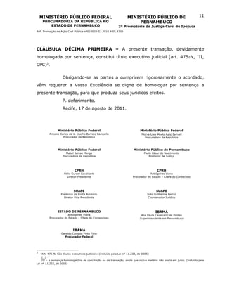 MINISTÉRIO PÚBLICO FEDERAL                                      MINISTÉRIO PÚBLICO DE                                 11
     PROCURADORIA DA REPÚBLICA NO                                        PERNAMBUCO
        ESTADO DE PERNAMBUCO                                 2ª Promotoria de Justiça Cível de Ipojuca
Ref. Transação na Ação Civil Pública nº010033-53.2010.4.05.8300




CLÁUSULA DÉCIMA PRIMEIRA – A presente transação, devidamente
homologada por sentença, constitui título executivo judicial (art. 475-N, III,
CPC)2.


                   Obrigando-se as partes a cumprirem rigorosamente o acordado,
vêm requerer a Vossa Excelência se digne de homologar por sentença a
presente transação, para que produza seus jurídicos efeitos.
                   P. deferimento.
                   Recife, 17 de agosto de 2011.




               Ministério Público Federal                                     Ministério Público Federal
         Antonio Carlos de V. Coelho Barreto Campello                         Mona Lisa Abdo Aziz Ismail
                   Procurador da República                                       Procuradora da República



               Ministério Público Federal                                Ministério Público de Pernambuco
                      Mabel Seixas Menge                                        Paulo César do Nascimento
                   Procuradora da República                                        Promotor de Justiça




                            CPRH                                                          CPRH
                    Hélio Gurgel Cavalcanti                                          Antiógenes Viana
                      Diretor-Presidente                                Procurador do Estado – Chefe do Contecioso




                           SUAPE                                                          SUAPE
                  Frederico da Costa Amâncio                                       João Guilherme Ferraz
                    Diretor Vice-Presidente                                         Coordenador Jurídico




               ESTADO DE PERNAMBUCO                                                      IBAMA
                      Antiógenes Viana                                        Ana Paula Cavalcanti de Pontes
         Procurador do Estado – Chefe do Contencioso                         Superintendente em Pernambuco



                           IBAMA
                  Geraldo Campos Pinto Filho
                    Procurador Federal




2
    Art. 475-N. São títulos executivos judiciais: (Incluído pela Lei nº 11.232, de 2005)
    (…)
    III – a sentença homologatória de conciliação ou de transação, ainda que inclua matéria não posta em juízo; (Incluído pela
Lei nº 11.232, de 2005)
 