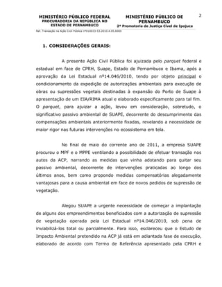 MINISTÉRIO PÚBLICO FEDERAL                                      MINISTÉRIO PÚBLICO DE                2
    PROCURADORIA DA REPÚBLICA NO                                       PERNAMBUCO
       ESTADO DE PERNAMBUCO                                2ª Promotoria de Justiça Cível de Ipojuca
Ref. Transação na Ação Civil Pública nº010033-53.2010.4.05.8300




    1. CONSIDERAÇÕES GERAIS:


                  A presente Ação Civil Pública foi ajuizada pelo parquet federal e
estadual em face de CPRH, Suape, Estado de Pernambuco e Ibama, após a
aprovação da Lei Estadual nº14.046/2010, tendo por objeto principal o
condicionamento da expedição de autorizações ambientais para execução de
obras ou supressões vegetais destinadas à expansão do Porto de Suape à
apresentação de um EIA/RIMA atual e elaborado especificamente para tal fim.
O parquet, para ajuizar a ação, levou em consideração, sobretudo, o
significativo passivo ambiental de SUAPE, decorrente do descumprimento das
compensações ambientais anteriormente fixadas, revelando a necessidade de
maior rigor nas futuras intervenções no ecossistema em tela.


                  No final de maio do corrente ano de 2011, a empresa SUAPE
procurou o MPF e o MPPE ventilando a possibilidade de efetuar transação nos
autos da ACP, narrando as medidas que vinha adotando para quitar seu
passivo ambiental, decorrente de intervenções praticadas ao longo dos
últimos anos, bem como propondo medidas compensatórias alegadamente
vantajosas para a causa ambiental em face de novos pedidos de supressão de
vegetação.


                  Alegou SUAPE a urgente necessidade de começar a implantação
de alguns dos empreendimentos beneficiados com a autorização de supressão
de vegetação operada pela Lei Estadual nº14.046/2010, sob pena de
inviabilizá-los total ou parcialmente. Para isso, esclareceu que o Estudo de
Impacto Ambiental pretendido na ACP já está em adiantada fase de execução,
elaborado de acordo com Termo de Referência apresentado pela CPRH e
 