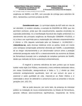 MINISTÉRIO PÚBLICO FEDERAL                                      MINISTÉRIO PÚBLICO DE                3
    PROCURADORIA DA REPÚBLICA NO                                       PERNAMBUCO
       ESTADO DE PERNAMBUCO                                2ª Promotoria de Justiça Cível de Ipojuca
Ref. Transação na Ação Civil Pública nº010033-53.2010.4.05.8300


exigências do IBAMA e do MPF, com previsão de entrega para setembro de
2011. Apresentou o primeiro produto do EAC.




                  Considerando que: i) o principal objeto da ACP está em vias de
ser atendido; ii) existem estudos, a exemplo do EIA/RIMA de 2000, que nos
permitem conhecer, ainda que não exaustivamente, aspectos envolvidos na
supressão pretendida; iii) a manifestação favorável dos órgãos ambientais e o
atendimento das principais exigências da Resolução CONSEMA nº3/2010; e
iv) a área a ser suprimida para a implantação dos referidos empreendimentos
é inferior a 13% daquela autorizada pela Lei Estadual n. 14.046/2010 –
vislumbrou-se, após diversas tratativas entre as partes, tendo em mente
uma vantajosa compensação ambiental oferecida por SUAPE, a possibilidade
de se chegar voluntariamente a um denominador comum entre a proteção
ambiental perseguida nesta ACP e o desenvolvimento da economia do Estado
de Pernambuco buscado com a ampliação do complexo portuário de SUAPE,
desde que realizado de forma sustentável ambientalmente.


                  É inegável a extrema relevância do bem jurídico que se busca
tutelar nesta Ação Civil Pública, merecendo o meio ambiente destacado relevo
em nossa Constituição, assegurando-se a todos o “(...) direito ao meio
ambiente ecologicamente equilibrado, bem de uso comum do povo e
essencial à sadia qualidade de vida, impondo-se ao Poder Público e à
coletividade o dever de defendê-lo e preservá-lo para as presentes e futuras
gerações (art. 225, CF).


                  Não se pode descurar, por outro lado, da presença do interesse
público na instalação de novos empreendimentos no Estado de Pernambuco,
gerando reflexos sócio-econômicos significativos, impactando de forma
 