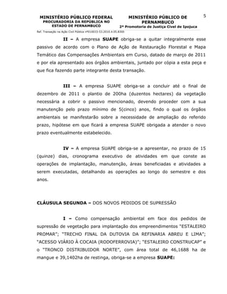 MINISTÉRIO PÚBLICO FEDERAL                                      MINISTÉRIO PÚBLICO DE                5
    PROCURADORIA DA REPÚBLICA NO                                       PERNAMBUCO
       ESTADO DE PERNAMBUCO                                2ª Promotoria de Justiça Cível de Ipojuca
Ref. Transação na Ação Civil Pública nº010033-53.2010.4.05.8300


                  II – A empresa SUAPE obriga-se a quitar integralmente esse
passivo de acordo com o Plano de Ação de Restauração Florestal e Mapa
Temático das Compensações Ambientais em Curso, datado de março de 2011
e por ela apresentado aos órgãos ambientais, juntado por cópia a esta peça e
que fica fazendo parte integrante desta transação.


                  III – A empresa SUAPE obriga-se a concluir até o final de
dezembro de 2011 o plantio de 200ha (duzentos hectares) da vegetação
necessária a cobrir o passivo mencionado, devendo proceder com a sua
manutenção pelo prazo mínimo de 5(cinco) anos, findo o qual os órgãos
ambientais se manifestarão sobre a necessidade de ampliação do referido
prazo, hipótese em que ficará a empresa SUAPE obrigada a atender o novo
prazo eventualmente estabelecido.


                  IV – A empresa SUAPE obriga-se a apresentar, no prazo de 15
(quinze) dias, cronograma executivo de atividades em que conste as
operações de implantação, manutenção, áreas beneficiadas e atividades a
serem executadas, detalhando as operações ao longo do semestre e dos
anos.




CLÁUSULA SEGUNDA – DOS NOVOS PEDIDOS DE SUPRESSÃO


                  I – Como compensação ambiental em face dos pedidos de
supressão de vegetação para implantação dos empreendimentos “ESTALEIRO
PROMAR”; “TRECHO FINAL DA DUTOVIA DA REFINARIA ABREU E LIMA”;
“ACESSO VIÁRIO À COCAIA (RODOFERROVIA)”; “ESTALEIRO CONSTRUCAP” e
o “TRONCO DISTRIBUIDOR NORTE”, com área total de 46,1688 ha de
mangue e 39,1402ha de restinga, obriga-se a empresa SUAPE:
 