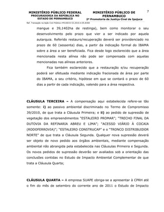MINISTÉRIO PÚBLICO FEDERAL                                      MINISTÉRIO PÚBLICO DE                7
    PROCURADORIA DA REPÚBLICA NO                                       PERNAMBUCO
       ESTADO DE PERNAMBUCO                                2ª Promotoria de Justiça Cível de Ipojuca
Ref. Transação na Ação Civil Pública nº010033-53.2010.4.05.8300


          mangue e 39,1402ha de restinga), bem como monitorar o seu
          desenvolvimento pelo prazo que vier a ser indicado por aquela
          autarquia. Referido restauro/recuperação deverá ser providenciado no
          prazo de 60 (sessenta) dias, a partir da indicação formal do IBAMA
          sobre a área a ser beneficiada. Fica desde logo esclarecido que a área
          mencionada nesta alínea não pode ser compensada com aquelas
          mencionadas nas alíneas anteriores.
                    Fica também esclarecido que a restauração e/ou recuperação
          poderá ser efetuada mediante indicação fracionada de área por parte
          do IBAMA, a seu critério, hipótese em que se contará o prazo de 60
          dias a partir de cada indicação, valendo para a área respectiva.




CLÁUSULA TERCEIRA – A compensação aqui estabelecida refere-se tão
somente: i) ao passivo ambiental discriminado no Termo de Compromisso
39/2010, de que trata a Cláusula Primeira; e ii) ao pedido de supressão de
vegetação dos empreendimentos “ESTALEIRO PROMAR”; “TRECHO FINAL DA
DUTOVIA DA REFINARIA ABREU E LIMA”; “ACESSO VIÁRIO À COCAIA
(RODOFERROVIA)”; “ESTALEIRO CONSTRUCAP” e o “TRONCO DISTRIBUIDOR
NORTE” de que trata a Cláusula Segunda. Qualquer nova supressão deverá
ser objeto de novo pedido aos órgãos ambientais, mediante compensação
ambiental não abrangida pela estabelecida nas Cláusulas Primeira e Segunda.
Os novos pedidos de supressão deverão ser avaliados sob a orientação das
conclusões contidas no Estudo de Impacto Ambiental Complementar de que
trata a Cláusula Quarta;




CLÁUSULA QUARTA – A empresa SUAPE obriga-se a apresentar à CPRH até
o fim do mês de setembro do corrente ano de 2011 o Estudo de Impacto
 