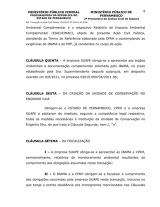 MINISTÉRIO PÚBLICO FEDERAL                                      MINISTÉRIO PÚBLICO DE                8
    PROCURADORIA DA REPÚBLICA NO                                       PERNAMBUCO
       ESTADO DE PERNAMBUCO                                2ª Promotoria de Justiça Cível de Ipojuca
Ref. Transação na Ação Civil Pública nº010033-53.2010.4.05.8300


Ambiental Complementar e o respectivo Relatório de Impacto Ambiental
Complementar              (EIAC/RIMAC),             objeto        da   presente   Ação   Civil   Pública,
atendendo ao Termo de Referência elaborado pela CPRH e contemplando as
exigências do IBAMA e do MPF, já constantes no corpo da ação.




CLÁUSULA QUINTA – A empresa SUAPE obriga-se a apresentar aos órgãos
ambientais a documentação complementar solicitada pelo IBAMA, no prazo
estabelecido pela Sra. Superintendente daquela autarquia, em despacho
exarado em 8/8/2011, no processo 02019.000734/2011-86;




CLÁUSULA SEXTA – DA CRIAÇÃO DA UNIDADE DE CONSERVAÇÃO NO
ENGENHO ILHA


                  Obrigam-se o ESTADO DE PERNAMBUCO, CPRH e a empresa
SUAPE a adotarem de imediato, segundo a competência legal respectiva,
todas as medidas necessárias à instituição da Unidade de Conservação no
Engenho Ilha, de que trata a Cláusula Segunda, item I, ‘”a”.




CLÁUSULA SÉTIMA – DA FISCALIZAÇÃO


                  I – A empresa SUAPE obriga-se a apresentar ao IBAMA e CPRH,
semestralmente, relatórios de monitoramento ambiental resultantes do
cumprimento das obrigações assumidas nesta transação;


                  II – O IBAMA e a CPRH obrigam-se a fiscalizar o cumprimento
das obrigações assumidas pela empresa SUAPE nesta transação, inclusive no
que tange a estrita obediência aos cronogramas mencionados nas Cláusulas
 
