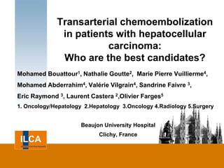 Transarterial chemoembolization
              in patients with hepatocellular
                        carcinoma:
              Who are the best candidates?
Mohamed Bouattour1, Nathalie Goutte2, Marie Pierre Vuillierme4,
Mohamed Abderrahim4, Valérie Vilgrain4, Sandrine Faivre 3,
Eric Raymond 3, Laurent Castera 2,Olivier Farges5
1. Oncology/Hepatology 2.Hepatology 3.Oncology 4.Radiology 5.Surgery


                      Beaujon University Hospital
                            Clichy, France
 