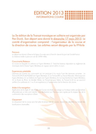 EDITION 2013
                                   INFORMATIONS COURSE




La 5e édition de la Transat monotype en solitaire est organisée par
Pen Duick. Son départ sera donné le dimanche 17 mars 2013. Le
comité d’organisation comprend : l’organisateur de la course et
la direction de course. Les arbitres seront désignés par la FFVoile

Parcours
Le départ est donné à Brest et la ligne d’arrivée sera à franchir devant le port de Fort-de-France.
La distance totale à parcourir est de 3494 milles.

Concurrents/Bateaux
La course est disputée en solitaire sur Figaro Bénéteau 2. Seuls les bateaux répondant au règlement de
monotypie de la Classe Figaro Bénéteau en vigueur seront admis à courir.


Experiences préalable
L’épreuve est ouverte aux concurrents qui ont participé à au moins l’une des épreuves suivantes : La
Transat AG2R LA MONDIALE (en Figaro Bénéteau 2), La Transat BPE ou Transat Bénodet - Martinique (en
Figaro Bénéteau 2), La Solitaire du Figaro (en Figaro Bénéteau 2), La Cap Istanbul (en Figaro Bénéteau
2), La Route du Rhum, Le Vendée Globe, La Transat Jacques Vabre, La Transat 6,50 ou qui pourront
justifier d’un palmarès et / ou d’une expérience à l’appréciation de la direction de course.


Aides à la navigation
Application de la règle 41 des Règles de Course à la Voile. Le routage ou l’analyse météo personnalisée
effectué(e) par un tiers sont interdits. Une déclaration sur l’honneur sera signée par le skipper lors de la
confirmation des inscriptions à Brest.


Classement
Le classement de la course sera fait selon le temps réel de course, majoré des pénalités ou minoré des
bonifications éventuelles.




                                                    23
 