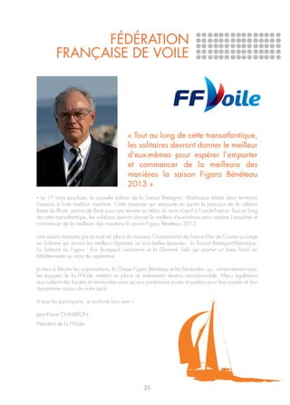 FÉDÉRATION
         FRANÇAISE DE VOILE




                                             « Tout au long de cette transatlantique,
                                             les solitaires devront donner le meilleur
                                             d’eux-mêmes pour espérer l’emporter
                                             et commencer de la meilleure des
                                             manières la saison Figaro Bénéteau
                                             2013 »
« Le 17 mars prochain, la nouvelle édition de la Transat Bretagne - Martinique reliera deux territoires
Français à forte tradition maritime. Cette traversée qui emprunte en partie le parcours de la célèbre
Route du Rhum, partira de Brest pour une arrivée au début du mois d’avril à Fort-de-France. Tout au long
de cette transatlantique, les solitaires devront donner le meilleur d’eux-mêmes pour espérer l’emporter et
commencer de la meilleure des manières la saison Figaro Bénéteau 2013.

Une saison marquée par la mise en place du nouveau Championnat de France Elite de Course au Large
en Solitaire qui réunira les meilleurs figaristes sur trois belles épreuves : la Transat Bretagne-Martinique,
La Solitaire du Figaro - Eric Bompard cachemire et la Generali Solo qui promet un beau finish en
Méditerranée au mois de septembre.

Je tiens à féliciter les organisateurs, la Classe Figaro Bénéteau et les bénévoles, qui, conjointement avec
les équipes de la FFVoile, mettent en place un événement devenu incontournable. Merci également
aux collectivités locales et territoriales ainsi qu’aux partenaires privés et publics pour leur soutien et leur
dynamisme autour de notre sport.

A tous les participants, je souhaite bon vent »

Jean-Pierre CHAMPION
Président de la FFVoile




                                                     25
 