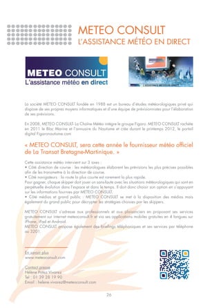 METEO CONSULT
                               L’assistance météo en direct




La société METEO CONSULT fondée en 1988 est un bureau d’études météorologiques privé qui
dispose de ses propres moyens informatiques et d’une équipe de prévisionnistes pour l’élaboration
de ses prévisions.

En 2008, METEO CONSULT- La Chaîne Météo intègre le groupe Figaro. METEO CONSULT rachète
en 2011 le Bloc Marine et l’annuaire du Nautisme et crée durant le printemps 2012, le portail
digital Figaronautisme.com


« METEO CONSULT, sera cette année le fournisseur météo officiel
de La Transat Bretagne-Martinique. »
Cette assistance météo intervient sur 3 axes :
• Côté direction de course : les météorologues élaborent les prévisions les plus précises possibles
afin de les transmettre à la direction de course.
• Côté navigateurs : la route la plus courte est rarement la plus rapide.
Pour gagner, chaque skipper doit jouer un sans-faute avec les situations météorologiques qui sont en
perpétuelle évolution dans l’espace et dans le temps. Il doit donc choisir son option en s’appuyant
sur les informations fournies par METEO CONSULT.
• Côté médias et grand public : METEO CONSULT se met à la disposition des médias mais
également du grand public pour décrypter les stratégies choisies par les skippers.

METEO CONSULT s’adresse aux professionnels et aux plaisanciers en proposant ses services
gratuitement sur internet meteoconsult.fr et via ses applications mobiles gratuites en 4 langues sur
iPhone, iPad et Android.
METEO CONSULT propose également des briefings téléphoniques et ses services par téléphone
au 3201.




En savoir plus
www.meteoconsult.com

Contact presse
Hélène Potez Vivarez
Tel : 01 39 28 19 90
Email : helene.vivarez@meteoconsult.com


                                                26
 