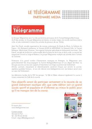LE TÉLÉGRAMME
                              PARTENAIRE MEDIA




Le Groupe Télégramme sera l’un des partenaires principaux de la Transat Bretagne-Martinique.
Au fil des années, Le Groupe Télégramme est devenu un acteur majeur du monde maritime et de la
voile, et cela notamment à travers les activités de plusieurs de ses filiales.

Avec Pen Duick, société organisatrice de courses océaniques (la Route du Rhum, la Solitaire du
Figaro - Eric Bompard cachemire, la Transat AG2R LA MONDIALE, la Generali Solo, la Transat
Bretagne - Martinique); Rivacom, 1ère agence française spécialisée en évènements maritimes ; Sea
Events, société de production audiovisuelle dans le domaine de la mer et de la voile, ou encore les
magazines Course au Large et Bateaux, le groupe Télégramme multiplie ses activités dans l’univers
du nautisme.

Partenaire d’un grand nombre d’événements nautiques en Bretagne, Le Télégramme sera
particulièrement fier d’accompagner la Transat Bretagne-Martinique et son départ de Brest. Le
Groupe assurera sur tous ses supports d’information une large couverture de l’événement.
Articles, portraits, classements et rebondissements viendront chaque jour enrichir le journal,
septième quotidien français, et son site internet www.letelegramme.com. Les lecteurs seront ainsi
au cœur de l’événement.

Les télévisions locales de la TNT du groupe : Ty Télé et Tébéo relaieront également la course à
travers notamment le Café de la marine.


Nos objectifs seront de participer activement à la réussite de ce
grand événement nautique afin que cette édition soit un grand
succès sportif et populaire et d’informer au mieux le public pour
qu’il ne manque rien de la course.                                                                   PRIX DES LECTEURS
                                                                                                                                                                                                                                                                                                          Version Femina
                                                                                                     Les voyages de Coatalem                                                                                                                                                                              Votre magazine
                                                                                                                                                                                                                                                                                                          du dimanche
                                                                                                     Le Breton signe une fiction quasi-autobiographique. Page 21
                                                                                                                                                                                                                                                                                                                                                  1¤
                                                                                                                                                                                                Dimanche
                                                                                                                                                                                                                                                                                           Quimperlé
                                                                                                                                                                                                                                                                                           Concarneau
                                                                          www.letelegramme.com                  Tél. 09.69.36.05.29. / 7 voie d'Accès au Port, 29672 Morlaix / Directeur de la publication : Edouard Coudurier                                                                        N˚ 690 DIMANCHE 10 AVRIL 2011




                                                                          BÉNODET
                                                                          PREND LE LARGE                                                                                                                                                                                                                     Quimper
                                                                                                                                                                                                                                                                                                             CC LECLERC
                                                                                                                                                                                                                                                                                                          OUVERT 7/7
                                                                                                                                                                                                                                                                                           MX956975




                                                                                                                                                                                                                                                                                                       MÊME LE DIMANCHE
                                                                                                                                                                                                                                                                                                       de 8 h 30 à 21 h 30
                                                                                                                                                                                                                                                                                                Pour votre santé, mangez au moins cinq fruits et légumes par jour




                                                                                                                                                                                                                                                                                           AFFAIRE LAËTITIA
                                                                                                                                                                                                                                                                                           DÉCOUVERTE
                                                                                                                                                                                                                                                                                           D’UN TRONC HUMAIN




En savoir plus
                                                                                                                                                                                                                                                                   Photo AFP




www.letelegramme.com
                                                                                                                                                                                                                                                                                           Un tronc humain a été retrouvé flottant dans un
                                                                                                                                                                                                                                                                                           lac, hier à Port-Saint-Père, une commune située
                                                                                                                                                                                                                                                                                           entre Nantes et Pornic. « Il est hautement probable
                                                                                                                                                                                                                                                                                           qu’il s’agisse des restes du corps de Laëtitia », a
                                                                                                                                                                                                                                                                                           indiqué le procureur. Page 7


                                                                                                                                                                                                                                                                                           SCAËR-BANNALEC
                                                                                                                                                                                                                                                                                           DEUX ACCIDENTS
                                                                                                                                                                                                                                                                                           MORTELS
                                                                                                                                                                                                                                                                                           Page 8


                                                                                                                                                                                                                                                                                           LIGUE 1



Contact presse
                                                                                                                                                                                                                                                                                           BREST RIT
                                                                                                                                                                                                                                                                                           LORIENT GRIMACE
                                                                                                                                                                                                                                 Photo Eugène Le Droff




                                                                                                                                                                                                                                                                                           En Sports



                                                                          C’est aujourd’hui à 14 h que sera donné le départ de la première transat entre Bénodet et la Martinique.
                                                                                                                                                                                                                                                                                           MÉTÉO
                                                                                                                                                                                                                                                                                           LE THERMOMÈTRE


Servane Le Port
                                                                          Sur la ligne, 17 figaristes qui ont enfin hâte d’en découdre. Au programme, 3.480 milles, soit 20 jours de
                                                                          mer. En Sports                                                                                                                                                                                                   CHAUFFE

                                                                          LIBYE
                                                                          SUR LA ROUTE

Tel : 02 98 62 20 02
                                                                          DE BENGHAZI
                                                                                                                                                                                                                                                                   Photo PQR/Le Dauphiné




                                                                          Deux jours, c’est le temps qu’aura mis notre repor-
                                                                          ter pour rejoindre Benghazi en Libye depuis la fron-
                                                                          tière égyptienne. Deux jours dans un pays en guerre
                                                                          à bord d’une 504 sur d’interminables lignes droites




E-mail: s.leport@letelegramme.fr
                                                                                                                                                                                                                                                                                           26,7º à Vannes; 25,7º à Saint-Ségal; 24,2º à
                                                                                                                                                                                                                                        Photo Hervé Chambonnière




                                                                          entrecoupées de check points. Sur la route qui                                                                                                                                                                   Dinard; 23,7º à Brest. Depuis mardi, le mercure affo-
                                                                          mène au fief des insurgés, deux villes : Tobrouk (ci-                                                                                                                                                            le les thermomètres en Bretagne comme ailleurs et
                                                                                                                                                                                                                                                                                           des records de température ne cessent de tomber.
                                                                          contre), cité tranquille et Derna, où plane la menace                                                                                                                                                            Mais la vague de chaleur qui sévit sur toute la Fran-
                                                                          al Qaïda. Page 3, le reportage d’Hervé Chambonnière, notre envoyé spécial                                                                                                                                        ce ne devrait pas durer. Page 7




                                                35
 