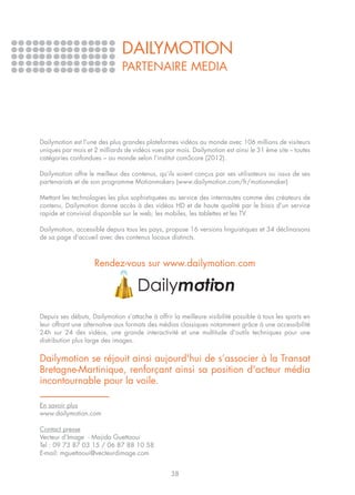 DAILYMOTION
                               PARTENAIRE MEDIA




Dailymotion est l’une des plus grandes plateformes vidéos au monde avec 106 millions de visiteurs
uniques par mois et 2 milliards de vidéos vues par mois. Dailymotion est ainsi le 31 ème site – toutes
catégories confondues – au monde selon l’institut comScore (2012).

Dailymotion offre le meilleur des contenus, qu’ils soient conçus par ses utilisateurs ou issus de ses
partenariats et de son programme Motionmakers (www.dailymotion.com/fr/motionmaker)

Mettant les technologies les plus sophistiquées au service des internautes comme des créateurs de
contenu, Dailymotion donne accès à des vidéos HD et de haute qualité par le biais d’un service
rapide et convivial disponible sur le web, les mobiles, les tablettes et les TV.

Dailymotion, accessible depuis tous les pays, propose 16 versions linguistiques et 34 déclinaisons
de sa page d’accueil avec des contenus locaux distincts.



                    Rendez-vous sur www.dailymotion.com




Depuis ses débuts, Dailymotion s’attache à offrir la meilleure visibilité possible à tous les sports en
leur offrant une alternative aux formats des médias classiques notamment grâce à une accessibilité
24h sur 24 des vidéos, une grande interactivité et une multitude d'outils techniques pour une
distribution plus large des images.


Dailymotion se réjouit ainsi aujourd'hui de s’associer à la Transat
Bretagne-Martinique, renforçant ainsi sa position d'acteur média
incontournable pour la voile.

En savoir plus
www.dailymotion.com

Contact presse
Vecteur d’Image - Majida Guettaoui
Tel : 09 73 87 03 15 / 06 87 88 10 58
E-mail: mguettaoui@vecteurdimage.com


                                                  38
 