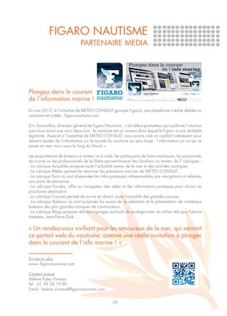 FIGARO NAUTISME
                              PARTENAIRE MEDIA




Plongez dans le courant
de l’information marine !
En mai 2012, à l’initiative de METEO CONSULT (groupe Figaro), une plateforme inédite dédiée au
nautisme est créée : figaronautisme.com

Eric Savant-Ros, directeur général de Figaro Nautisme : « Un début prometteur qui confirme l’intuition
que nous avons eue voici deux ans : le nautisme est un univers dans lequel le Figaro a une véritable
légitimité. Associé à l’expertise de METEO CONSULT, nous avons créé un cocktail intéressant pour
devenir leader de l’information sur le monde du nautisme au sens large : l’information sur ce qui se
passe en mer mais aussi le long du littoral ».

Les propriétaires de bateaux à moteur ou à voile, les pratiquants de loisirs nautiques, les passionnés
de course ou les professionnels de la filière peuvent trouver leur bonheur au travers de 7 rubriques :
- La rubrique Actualités propose toute l’actualité autour de la mer et des activités nautiques.
- La rubrique Météo permet de retrouver les prévisions marines de METEO CONSULT.
- La rubrique Ports où sont dispensées les infos pratiques indispensables aux navigations et relatives
aux ports de plaisance.
- La rubrique Escales offre au navigateur des idées et des informations pratiques pour choisir sa
prochaine destination.
- La rubrique Courses permet de suivre en direct, toute l’actualité des grandes courses.
- La rubrique Bateaux où sont proposés les essais de la rédaction et la présentation de nombreux
bateaux des plus grandes marques de constructeurs.
- La rubrique Blogs propose des témoignages exclusifs de protagonistes du milieu tels que Fabrice
Amédéo, Jean-Pierre Dick …

« Un rendez-vous vivifiant pour les amoureux de la mer, qui verront
ce portail web du nautisme, comme une réelle invitation à plonger
dans le courant de l’info marine ! »

En savoir plus
www. figaronautisme.com

Contact presse
Hélène Potez Vivarez
Tel : 01 39 28 19 90
Email : helene.vivarez@figaronautisme.com


                                                 39
 