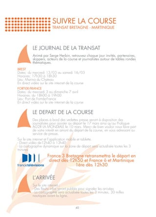 SUIVRE LA COURSE
                         TRANSAT BRETAGNE - MARTINIQUE




           LE JOURNAL DE LA TRANSAT
           Animé par Serge Herbin, retrouvez chaque jour invités, partenaires,
           skippers, acteurs de la course et journalistes autour de tables rondes
           thématiques.
BREST
Dates: du mercredi 13/03 au samedi 16/03
Horaires: 17h30 à 18h30
Lieu: Marina du Chateau
En direct vidéo sur le site internet de la course
FORT-DE-FRANCE
Dates: du mercredi 3 au dimanche 7 avril
Horaires: du 18h00 à 19h00
Lieu: Port de Fort-de-France
En direct vidéo sur le site internet de la course


           LE DEPART DE LA COURSE
           Des places à bord des vedettes presse seront à disposition des
           journalistes pour assister au départ le 17 mars ainsi qu’au Prologue
           AG2R LA MONDIALE le 10 mars. Merci de bien vouloir nous faire part
           de votre interêt en amont du départ de la course, en vous adressant au
           service de presse.
Sur le site internet et l’application mobile et tablette.
- Direct vidéo de12h40 à 13h40
- La cartographie dynamique sur la zone de départ sera actualisée toutes les 3
minutes
                      France 3 Bretagne retransmettra le départ en
                       direct dès 12h50 et France ô et Martinique
                                    1ère dès 12h30

           L’ARRIVÉE
           Sur le site internet :
           - Des flashs infos seront publiés pour signaler les arrivées
           - La cartographie sera actualisée toutes les 3 minutes, 30 milles
           nautiques avant la ligne.


                                           40
 