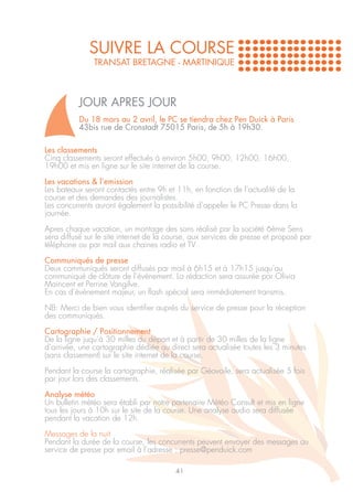 SUIVRE LA COURSE
               TRANSAT BRETAGNE - MARTINIQUE



          JOUR APRES JOUR
          Du 18 mars au 2 avril, le PC se tiendra chez Pen Duick à Paris
          43bis rue de Cronstadt 75015 Paris, de 5h à 19h30.

Les classements
Cinq classements seront effectués à environ 5h00, 9h00, 12h00, 16h00,
19h00 et mis en ligne sur le site internet de la course.

Les vacations & l’emission
Les bateaux seront contactés entre 9h et 11h, en fonction de l’actualité de la
course et des demandes des journalistes.
Les concurrents auront également la possibilité d’appeler le PC Presse dans la
journée.

Apres chaque vacation, un montage des sons réalisé par la société 6ème Sens
sera diffusé sur le site internet de la course, aux services de presse et proposé par
téléphone ou par mail aux chaines radio et TV .

Communiqués de presse
Deux communiqués seront diffusés par mail à 6h15 et à 17h15 jusqu’au
communiqué de clôture de l’événement. La rédaction sera assurée par Olivia
Maincent et Perrine Vangilve.
En cas d’événement majeur, un flash spécial sera immédiatement transmis.

NB: Merci de bien vous identifier auprès du service de presse pour la réception
des communiqués.

Cartographie / Positionnement
De la ligne juqu’à 30 milles du départ et à partir de 30 milles de la ligne
d’arrivée, une cartographie dédiée au direct sera actualisée toutes les 3 minutes
(sans classement) sur le site internet de la course.

Pendant la course la cartographie, réalisée par Géovoile, sera actualisée 5 fois
par jour lors des classements.

Analyse météo
Un bulletin météo sera établi par notre partenaire Météo Consult et mis en ligne
tous les jours à 10h sur le site de la course. Une analyse audio sera diffusée
pendant la vacation de 12h.

Messages de la nuit
Pendant la durée de la course, les concurrents peuvent envoyer des messages au
service de presse par email à l’adresse : presse@penduick.com

                                         41
 