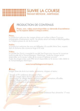 SUIVRE LA COURSE
                        TRANSAT BRETAGNE - MARTINIQUE




          PRODUCTION DE CONTENUS
          Photos, sons, vidéos seront disponibles sur demande d’accréditation
          sur les espaces dédiés à chaque contenu

Photos
La production exécutive des images photos est confiée à Alexis Courcoux,
photographe d’événements marins. Les photos seront archivées et téléchargeables
sur l’espace presse du site de la course.

Audios
La production exécutive des sons est déléguée à la société 6ème Sens, experte
dans le domaine des course au large à la voile.

Vidéos
La société Pen Duick a mandaté la société Sea Events pour assurer la couverture
audiovisuelle de La Transat Bretagne - Martinique. Toutes les images seront
disponibles sur le serveur vidéo de la course à l’adresse suivante:
Toutes les images et les sujets PAD seront disponibles sur le serveur vidéo dédié à
la Transat Bretagne Martinique :

                       www.transat-bretagne-martinique.tv

   Brest
Images libres de droits tout media, partenaires, skippers et teams :

- Images et ITV conférence de presse à Paris
- Banque images hélico de tous les concurrents
- Inauguration du Village départ, ambiance ponton, animations officielles
- Images Village et public + micro-trottoirs
- Visibilité partenaires et présence des médias
- Prologue
- ITV skippers, partenaires et officiels
- Carte postale Brest et port du Château
- Départ ponton et ITV skippers
- Départ (hélico et vedette)
- Faisceau de 15 minutes disponible au SERTE Globecast Paris dimanche 17 mars
à 16h45 (heure française)




                                         42
 