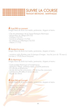 SUIVRE LA COURSE
                           TRANSAT BRETAGNE - MARTINIQUE




   Sujet PAD no comment
Images libres de droits tout media, partenaires, skippers et teams

-   Clip de présentation de la Transat Bretagne Martinique
-   Inauguration du Village (09/03)
-   Prologue (10/03)
-   Forces en présence (15/03)
-   En solitaire sur l’Atlantique (16/03)
-   Départ (17/03)



   Pendant la course
Images libres de droits tout media, partenaires, skippers et teams :

- vacations radio illustrées avec la banque d’images : tous les jours du 18 mars à
l’arrivée à 17h30 (heure française)

   En Martinique
Images libres de droits tout media, partenaires, skippers et teams :

-   Carte postale Martinique et Fort-de-France
-   Ambiance Village, présence média, visibilité partenaire
-   ITV officiels et partenaires
-   Arrivée de tous les concurrents + ITV de tous les concurrents
-   Cérémonies officielles et remise des prix
-   Régate de clôture



   Sujet PAD no comment
Images libres de droits tout media, partenaires, skippers et teams

-   Ambiance en Martinique
-   Arrivées des premiers
-   Suite des arrivées
-   Cérémonies officielles
-   Remise des prix
-   Régate de clôture




                                           44
 