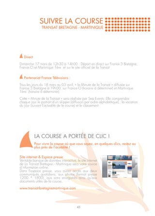 SUIVRE LA COURSE
                TRANSAT BRETAGNE - MARTINIQUE




   Direct

Dimanche 17 mars de 12h30 à 14h00 : Départ en direct sur France 3 Bretagne,
France O et Martinique 1ère et sur le site officiel de la Transat


   Partenariat France Télévisions :

Tous les jours du 18 mars au 03 avril, « la Minute de la Transat » diffusée sur
France 3 Bretagne à 19h00, sur France O (horaire à déterminer) et Martinique
1ère (horaire à déterminer)

Cette « Minute de la Transat » sera réalisée par Sea Events. Elle comprendra
chaque jour le portrait d’un skipper (diffusion par ordre alphabétique), la vacation
du jour (suivant l’actualité de le course) et le classement




            LA COURSE A PORTÉE DE CLIC !
            Pour vivre la course où que vous soyez, en quelques clics, restez au
            plus près de l’acutalité !

Site internet & Espace presse
Véritable banque de données interactive, le site internet
de La Transat Bretagne - Martinique sera votre source
d’information online.
Dans l’espace presse, vous aurez accès aux deux
communiqués quotidiens, aux photos (format presse
1200 * 1800), aux sons enregistrés ainsi qu’aux
documents utiles de la course.

www.transat-bretagnemartinique.com




                                          45
 