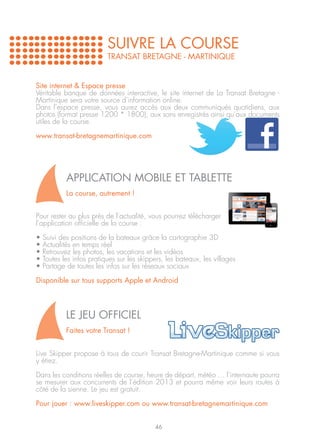 SUIVRE LA COURSE
                           TRANSAT BRETAGNE - MARTINIQUE


Site internet & Espace presse
Véritable banque de données interactive, le site internet de La Transat Bretagne -
Martinique sera votre source d’information online.
Dans l’espace presse, vous aurez accès aux deux communiqués quotidiens, aux
photos (format presse 1200 * 1800), aux sons enregistrés ainsi qu’aux documents
utiles de la course.

www.transat-bretagnemartinique.com




            APPLICATION MOBILE ET TABLETTE
            La course, autrement !


Pour rester au plus près de l’actualité, vous pourrez télécharger
l’application officielle de la course :

•   Suivi des positions de la bateaux grâce la cartographie 3D
•   Actualités en temps réel
•   Retrouvez les photos, les vacations et les vidéos
•   Toutes les infos pratiques sur les skippers, les bateaux, les villages
•   Partage de toutes les infos sur les réseaux sociaux

Disponible sur tous supports Apple et Android




            Le Jeu Officiel
            Faites votre Transat !


Live Skipper propose à tous de courir Transat Bretagne-Martinique comme si vous
y étiez.

Dans les conditions réelles de course, heure de départ, météo … l’internaute pourra
se mesurer aux concurrents de l’édition 2013 et pourra même voir leurs routes à
côté de la sienne. Le jeu est gratuit.

Pour jouer : www.liveskipper.com ou www.transat-bretagnemartinique.com


                                            46
 