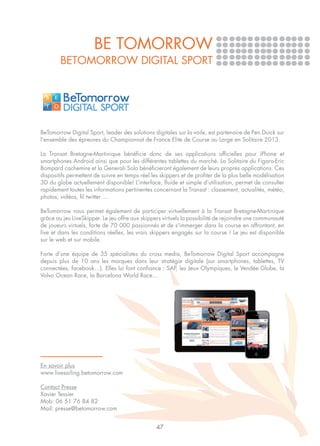 BE TOMORROW
        BeTomorrow Digital Sport




BeTomorrow Digital Sport, leader des solutions digitales sur la voile, est partenaire de Pen Duick sur
l'ensemble des épreuves du Championnat de France Elite de Course au Large en Solitaire 2013.

La Transat Bretagne-Martinique bénéficie donc de ses applications officielles pour iPhone et
smartphones Android ainsi que pour les différentes tablettes du marché. La Solitaire du Figaro-Eric
Bompard cachemire et la Generali Solo bénéficieront également de leurs propres applications. Ces
dispositifs permettent de suivre en temps réel les skippers et de profiter de la plus belle modélisation
3D du globe actuellement disponible! L’interface, fluide et simple d’utilisation, permet de consulter
rapidement toutes les informations pertinentes concernant la Transat : classement, actualités, météo,
photos, vidéos, fil twitter ...

BeTomorrow vous permet également de participer virtuellement à la Transat Bretagne-Martinique
grâce au jeu LiveSkipper. Le jeu offre aux skippers virtuels la possibilité de rejoindre une communauté
de joueurs virtuels, forte de 70 000 passionnés et de s'immerger dans la course en affrontant, en
live et dans les conditions réelles, les vrais skippers engagés sur la course ! Le jeu est disponible
sur le web et sur mobile.

Forte d’une équipe de 35 spécialistes du cross media, BeTomorrow Digital Sport accompagne
depuis plus de 10 ans les marques dans leur stratégie digitale (sur smartphones, tablettes, TV
connectées, facebook…). Elles lui font confiance : SAP, les Jeux Olympiques, le Vendée Globe, la
Volvo Ocean Race, la Barcelona World Race…




En savoir plus
www.livesailing.betomorrow.com

Contact Presse
Xavier Tessier
Mob: 06 51 76 84 82
Mail: presse@betomorrow.com


                                                 47
 