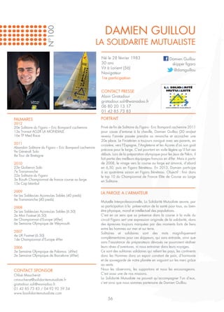 DAMIEN GUILLOU
                      N°100
                                                       LA SOLIDARITE MUTUALISTE
                                                        Né le 28 février 1983                             Damien Guillou
                                                        30 ans                                             skipper figaro
                                                        Vit à Lorient (56)
                                                                                                            @damguillou
                                                        Navigateur
                                                        1re participation


                                                        CONTACT PRESSE
                                                        Alain Gratadour
                                                        gratadour.soli@wanadoo.fr
                                                        06 80 20 13 17
                                                        01 42 85 73 83

PALMARES                                                PORTRAIT
2012
20e Solitaire du Figaro – Eric Bompard cachemire        Privé de fin de Solitaire du Figaro - Eric Bompard cachemire 2011
13e Transat AG2R LA MONDIALE                            pour cause d’entorse à la cheville, Damien Guillou (30 ans)est
16e TP Med Race                                         revenu l’année passée prendre sa revanche et accrocher une
                                                        20e place. Le Finistérien a toujours navigué avec ses parents, en
2011                                                    croisière, vers l’Espagne, l’Angleterre et les Açores d’où son goût
Abandon Solitaire du Figaro – Eric Bompard cachemire
                                                        précoce pour le large. C’est pourtant en voile légère qu’il fait ses
9e Générali Solo
8e Tour de Bretagne                                     débuts. Lors de la préparation olympique pour les Jeux de Pékin, il
                                                        fait partie des meilleurs équipages français en 49er. Mais à partir
2010                                                    de 2008, le virage vers la course au large est amorcé, d’abord
23e Quiberon Solo                                       en 6,50, puis en Figaro Bénéteau. En 2013, Damien participe
7e Transmanche                                          à sa quatrième saison en Figaro Bénéteau. Objectif : finir dans
32e Solitaire du Figaro                                 le top 10 du Championnat de France Elite de Course au Large
3e Bizuth Championnat de france course au large         en Solitaire.
15e Cap Istanbul

2009                                                    LA PAROLE A L’ARMATEUR
6e Les Sables-Les Açores-Les Sables (40 pieds)
6e Transmanche (40 pieds)
                                                        Mutuelle Interprofessionnelle, La Solidarité Mutualiste œuvre, par
2008                                                    sa participation à la préservation de la santé pour tous, au bien-
5e Les Sables-Les Açores-Les Sables (6.50)              être physique, moral et intellectuel des populations.
3e Mini Fastnet (6.50)                                  C’est en ce sens que sa présence dans la course à la voile du
6e Championnat d’Europe (49er)                          circuit Figaro sert une expression originale de la solidarité, dans
6e Semaine Olympique de Weymouth                        des épreuves toujours marquées par des moments forts de liens
                                                        entre les hommes sur mer et sur terre.
2007                                                    Solitaires et solidaires sont des mots magnifiquement
4e UK Fastnet (6.50)
                                                        complémentaires pour ces skippeurs, qui sans entraide, ainsi que
14e Championnat d’Europe 49er
                                                        sans l’assistance de préparateurs dévoués ne pourraient réaliser
2006                                                    leurs rêves d’aventures, ni nous entrainer dans leurs voyages.
3e Semaine Olympique de Palamos (49er)                  Ce sont des solitaires solidaires qui relient les pays, les continents
3e Semaine Olympique de Barcelone (49er)                donc les Hommes dans un espoir constant de paix, d’harmonie
                                                        et de sauvegarde de notre planète en voguant sur les mers grâce
                                                        au vents.
CONTACT SPONSOR                                         Nous les observons, les supportons et nous les encourageons.
Chloé Maucherat                                         C’est aussi une de nos missions.
cmaucherat@solidaritemutualiste.fr                      La Solidarité Mutualiste ne pouvait qu’accompagner l’un d’eux,
gratadour.soli@wanadoo.fr                               c’est ainsi que nous sommes partenaire de Damien Guillou.
01 42 85 73 83 / 04 92 92 59 34
www.lasolidaritemutualiste.com
                                                             56
 