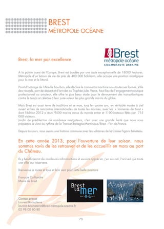 BREST
                         MÉTROPOLE OCÉANE




Brest, la mer par excellence

A la pointe ouest de l’Europe, Brest est bordée par une rade exceptionnelle de 18000 hectares.
Métropole d’un bassin de vie de près de 400 000 habitants, elle occupe une position stratégique
pour la mer et le littoral.

Point d'ancrage de l'Abeille Bourbon, elle décline le commerce maritime sous toutes ses formes. Ville
des records, port de départ et d'arrivée du Trophée Jules Verne, haut lieu de l’engagement nautique
professionnel ou amateur, elle offre le plus beau stade pour le dénouement des transatlantiques
contre le temps et célèbre à leur juste valeur les plus grands marins du globe.

Mais Brest est aussi terre de traditions et se mue, tous les quatre ans, en véritable musée à ciel
ouvert et lieu de rencontres internationales de toutes les marines, avec les « Tonnerres de Brest »
dont l’édition 2012 a réuni 9500 marins venus du monde entier et 1100 bateaux fêtés par 715
000 visiteurs.
Jardin de prédilection de nombreux navigateurs, c'est avec une grande fierté que nous nous
préparons à vivre au rythme de la Transat Bretagne-Martinique/Brest - Fort-de-France.

Depuis toujours, nous avons une histoire commune avec les solitaires de la Classe Figaro Bénéteau.


En cette année 2013, pour l'ouverture de leur saison, nous
sommes ravis de les retrouver et de les accueillir en mars au port
du Château.
Ils y bénéficieront des meilleures infrastructures et sauront apprécier, j'en suis sûr, l'accueil que toute
une ville leur réservera.

Bienvenue à toutes et tous et bon vent pour cette belle aventure

François Cuillandre
Maire de Brest




Contact presse
Laurent Bonnaterre
laurent.bonnaterre@brest-metropole-oceane.fr
02 98 00 80 80


                                                    70
 