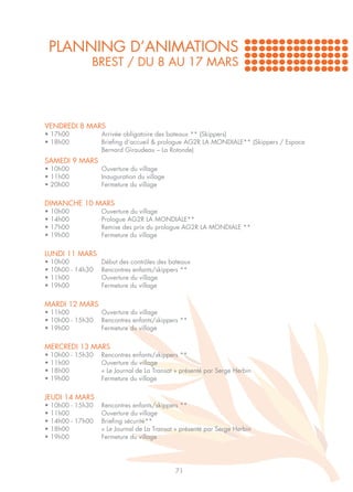 PLANNING D’ANIMATIONS
                 BREST / DU 8 AU 17 MARS




VENDREDI 8 MARS
• 17h00		             Arrivée obligatoire des bateaux ** (Skippers)
• 18h00 		            Briefing d’accueil & prologue AG2R LA MONDIALE** (Skippers / Espace 	
		                    Bernard Giraudeau – La Rotonde)
SAMEDI 9 MARS
• 10h00		             Ouverture du village
• 11h00		             Inauguration du village
• 20h00		             Fermeture du village


DIMANCHE 10 MARS
•   10h00		           Ouverture du village
•   14h00		           Prologue AG2R LA MONDIALE**
•   17h00 		          Remise des prix du prologue AG2R LA MONDIALE **
•   19h00		           Fermeture du village


LUNDI 11 MARS
•   10h00		           Début des contrôles des bateaux
•   10h00 - 14h30	    Rencontres enfants/skippers **
•   11h00		           Ouverture du village
•   19h00		           Fermeture du village

MARDI 12 MARS
• 11h00		        Ouverture du village
• 10h00 - 15h30	 Rencontres enfants/skippers **
• 19h00		        Fermeture du village


MERCREDI 13 MARS
•   10h00 - 15h30	    Rencontres enfants/skippers **
•   11h00		           Ouverture du village
•   18h00		           « Le Journal de La Transat » présenté par Serge Herbin
•   19h00		           Fermeture du village


JEUDI 14 MARS
•   10h00 - 15h30	    Rencontres enfants/skippers **
•   11h00		           Ouverture du village
•   14h00 - 17h00 	   Briefing sécurité**
•   18h00		           « Le Journal de La Transat » présenté par Serge Herbin
•   19h00		           Fermeture du village




                                                71
 