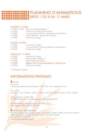 PLANNING D’ANIMATIONS
                          BREST / DU 8 AU 17 MARS


VENDREDI 15 MARS
•   10h00 - 15h30	   Rencontres enfants/skippers **
•   11h00		          Ouverture du village (Grand public)
•   17h00		          « Le Journal de La Transat » présenté par Serge Herbin
•   19h30		          Soirée officielle ** (Musée de la Marine)
•   19h00		          Fermeture du village


SAMEDI 16 MARS
• 11h00		            Ouverture du village
• 18h00		            « Le Journal de La Transat» présenté par Serge Herbin
• 20h00		            Fermeture du village


DIMANCHE 17 MARS
• 10h00 		           Ouverture du village
• 10h00		            Briefing météo et départ **
• 11h00 		           Appareillage des bateaux
13H00		              Départ de la Transat Bretagne - Martinique
• 17h00		            Fermeture du village

**Obligations skippers



INFORMATIONS PRATIQUES
    ACCES
Par le train
7 liaisons quotidiennes Paris-Quimper / Tél: 36 35 - www.voyage-sncf.com

Par la route
Quimper - 71 km / Rennes - 243 km / Nantes - 297 km / Roscoff - 65 km / Paris - 590 km

Liaison Aéroport / Centre Ville
Tél : 0820 850 252 - www.brest.aeroport.fr/fr/acces/bus.html

Taxi Brest Bretagne Aéroport Iroise / 06 62 03 79 29
Taxis Brestois (SARL) / 02 98 801 801

    LOGEMENT / RESTAURATION
Pour vous aider à organiser votre séjour, vous pouvez contacter l’Office du Tourisme de Brest :
Office de Tourisme de Brest métropole océane - Place de la Liberté
Tel: +33 (0)2 98 44 24 96
www.brest-metropole-tourisme.fr



                                                72
 