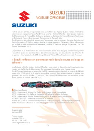 SUZUKI
                                  VOITURE OFFICIELLE



Fort de ses six années d’expérience avec La Solitaire du Figaro, Suzuki France Automobiles
pérennise son engagement avec Pen Duick et sera la « Voiture Officielle » de 3 courses majeures
du Championnat de France Elite de Course au Large en Solitaire : La Transat Bretagne-Martinique,
La Solitaire du Figaro – Eric Bompard Cachemire et la Generali Solo.
Suzuki renforce sa volonté de soutenir et d’encourager tous les skippers de cette discipline qui
demande aux sportifs de haut niveau, ténacité, courage et passion. Des valeurs chères à la marque
qui malgré un marché automobile tourmenté, a réussi à tirer son épingle du jeu avec 16 350
voitures vendues en 2012.

L’implication et la mobilisation des concessionnaires et de leurs équipes commerciales permet
l’accueil du public sur les villes étapes des différentes courses, afin de présenter les véhicules de
la gamme : Alto, Splash, Swift, SX4, Jimny et Grand Vitara et Kizashi sont ainsi mis à l’honneur.


« Suzuki renforce son partenariat voile dans la course au large en
solitaire »
Une flotte de véhicules siglés « Voiture Officielle » sera mise à la disposition de l’organisation des
courses afin de faciliter le déplacement des hommes et du matériel entre chaque étape.
Suzuki France s’appuie sur un réseau fort de 220 concessionnaires et prévoit un objectif de 19 000
ventes à fin 2013 (soit 1 % du marché automobile français). Tous les véhicules de la gamme sont
garantis 3 ans ou 100 000 km, 12 ans pour l’anti corrosion et bénéficient d’une assistance Suzuki
3 ans, partout en France, 24h/24, 7j/7.




  Historique Suzuki
2006 : Partenaire du skipper Eric Defert sur le bateau Suzuki Automobiles
2007 : Partenaire d’Eric Defert et partenaire officiel de la Solitaire du Figaro
2008 : Partenaire du skipper Thierry Chabagny sur le bateau Suzuki Automobiles
2008/2009/2010 : Partenaire Principal de la Solitaire
2011/ 2012/2013: Fournisseur Officiel de La Solitaire du Figaro – Eric Bompard cachemire
2013: Fournisseur Officiel de la Transat Bretagne – Martinique et de la Generali Solo



En savoir plus
www.suzuki.fr

Contact presse
Nathalie GESLIN
Tel: 06 32 39 16 90	
E-mail: ngeslin@suzuki.fr
                                                 73
 