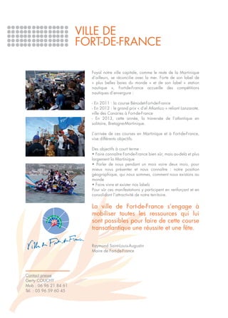 VILLE DE
                        FORT-DE-FRANCE

                          Foyal notre ville capitale, comme le reste de la Martinique
                          d’ailleurs, se réconcilie avec la mer. Forte de son label de
                          « plus belles baies du monde » et de son label « station
                          nautique », Fort-de-France accueille des compétitions
                          nautiques d’envergure :

                          - En 2011 : la course Bénodet-Fort-de-France
                          - En 2012 : le grand prix « d’el Atlantico » reliant Lanzarote,
                          ville des Canaries à Fort-de-France
                          - En 2013, cette année, la traversée de l’atlantique en
                          solitaire, Bretagne-Martinique.

                          L’arrivée de ces courses en Martinique et à Fort-de-France,
                          vise différents objectifs.

                          Des objectifs à court terme :
                          • Faire connaître Fort-de-France bien sûr, mais au-delà et plus
                          largement la Martinique
                          • Parler de nous pendant un mois voire deux mois, pour
                          mieux nous présenter et nous connaître : notre position
                          géographique, qui nous sommes, comment nous existons au
                          monde
                          • Faire vivre et exister nos labels
                          Pour sûr ces manifestations y participent en renforçant et en
                          consolidant l’attractivité de notre territoire.

                          La ville de Fort-de-France s’engage à
                          mobiliser toutes les ressources qui lui
                          sont possibles pour faire de cette course
                          transatlantique une réussite et une fête.

                          Raymond Saint-Louis-Augustin
                          Maire de Fort-de-France




Contact presse
Gerty COUCHY
Mob : 06 96 21 84 61
Tél. : 05 96 59 60 45
 