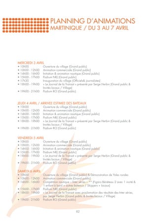 PLANNING D’ANIMATIONS
                        MARTINIQUE / DU 3 AU 7 AVRIL




MERCREDI 3 AVRIL
• 10h00		          Ouverture du village (Grand public)
• 10h00 - 12h00	   Animation commerciale (Grand public)
• 14h00 - 16h00	   Initiation & animation nautique (Grand public)
• 15h00 - 17h00	   Podium NRJ (Grand public)
• 17h30		          Inauguration du village (Officiels& journalistes)
• 18h00 - 19h00	   « Le Journal de la Transat » présenté par Serge Herbin (Grand public & 		
		                 Invités locaux / Village)
• 19h00 - 21h00	   Podium RCI (Grand public)



JEUDI 4 AVRIL / ARRIVEE ESTIMEE DES BATEAUX
• 10h00		          Ouverture du village (Grand public)
• 10h00 - 12h00	   Animation commerciale (Grand public)
• 14h00 - 16h00	   Initiation & animation nautique (Grand public)
• 15h00 - 17h00	   Podium NRJ (Grand public)
• 18h00 - 19h00	   « Le Journal de la Transat » présenté par Serge Herbin (Grand public & 		
		                 Invités locaux / Village)
• 19h00 - 21h00	   Podium RCI (Grand public)


VENDREDI 5 AVRIL
• 10h00		          Ouverture du village (Grand public)
• 10h00 - 12h00	   Animation commerciale (Grand public)
• 14h00 - 16h00	   Initiation & animation nautique (Grand public)
• 15h00 - 17h00	   Podium NRJ (Grand public)
• 18h00 - 19h00	   « Le Journal de la Transat » présenté par Serge Herbin (Grand public & 		
		                 Invités locaux / Village)
• 19h00 - 21h00	   Podium RCI (Grand public)


SAMEDI 6 AVRIL
• 10h00		          Ouverture du village (Grand public) & Démonstration de Yoles rondes
• 10h00 - 12h00	   Animation commerciale (Grand public)
• 14h00 - 16h00	   Compétition nautique – Inter séries – ** (Figaro Bénéteau 2 avec 1 invité & 	
		                 1 enfant à bord + autres bateaux / Skippers + locaux)
• 15h00 - 17h00	   Podium NRJ (Grand public)
• 18h00 - 19h00	   « Le Journal de la Transat avec proclamation des résultats des Inter séries, 	
		                 par Serge Herbin (Grand public & Invités locaux / Village)
• 19h00 - 21h00	   Podium RCI (Grand public)



                                              82
 