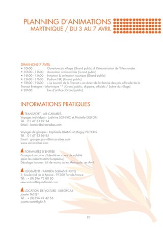 PLANNING D’ANIMATIONS
       MARTINIQUE / DU 3 AU 7 AVRIL




DIMANCHE 7 AVRIL
• 10h00		             Ouverture du village (Grand public) & Démonstration de Yoles rondes
• 10h00 - 12h00	      Animation commerciale (Grand public)
• 14h00 - 16h00	      Initiation & animation nautique (Grand public)
• 15h00 - 17h00	      Podium NRJ (Grand public)
• 18h00 - 19h00	      « Le Journal de la Transat » en direct de la Remise des prix officielle de la 	
Transat Bretagne –   Martinique ** (Grand public, skippers, officiels / Scène du village)
• 20h00		             Feu d’artifice (Grand public)




INFORMATIONS PRATIQUES
    TRANSPORT - AIR CARAIBES
Voyages individuels - Ludivine SONNIC et Michelle DELYON
Tél. : 01 47 83 89 54
Email : lsonnic@aircaraibes.com

Voyages de groupes - Raphaëlle BLANC et Maguy POTIERIS
Tél. : 01 47 83 89 85
Email : groupes.paris@aircaraibes.com
www.aircaraibes.com

   FORMALITÉS D’ENTRÉE
Passeport ou carte d’identité en cours de validité
(pour les ressortissants Européens)
Décalage horaire - 6h de moins qu’en Métropole, en Avril

    LOGEMENT - KARIBEA SQUASH HOTEL
3, boulevard de la Marne - 97200 Fort-de-France
Tél. : + (0) 596 72 80 80
reservation@squashhotel.com

    LOCATION DE VOITURE - EUROPCAR
Josette TASTET
Tél. : + (0) 596 42 42 56
josette.tastet@gbh.fr




                                                       83
 