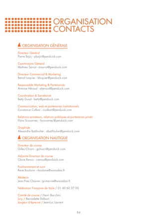 ORGANISATION
                             CONTACTS
   ORGANISATION GÉNÉRALE

Directeur Général
Pierre Bojic - pbojic@penduick.com

Commissaire Général
Mathieu Sarrot - msarrot@penduick.com

Directeur Commercial & Marketing
Benoît Loquier - bloquier@penduick.com

Responsable Marketing & Partenariats
Antoine Héraud - aheraud@penduick.com

Coordination & Secrétariat
Betty Duval - betty@penduick.com

Communication, web et partenaires institutionnels
Constance Colboc - ccolboc@penduick.com

Relations armateurs, relations publiques et partenaires privés
Flora Scouarnec - fscouarnec@penduick.com

Graphiste
Alexandre Batifoulier - abatifoulier@penduick.com

   ORGANISATION NAUTIQUE

Directeur de course
Gilles Chiorri - gchiorri@penduick.com

Adjointe Direction de course
Claire Renou - crenou@penduick.com

Positionnement et suivi
René Boulaire - rboulaire@wanadoo.fr

Médecin
Jean-Yves Chauve - jycmervie@wanadoo.fr

Fédération Française de Voile / 01 40 60 37 00

Comité de course / Henri Bacchini
Jury / Bernadette Delbart
Jaugeur d’épreuve / Jean-Luc Laurent


                                                 84
 