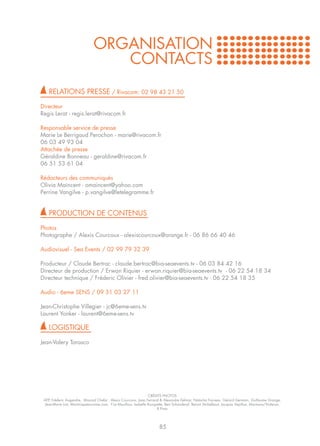 ORGANISATION
                                   CONTACTS
    RELATIONS PRESSE / Rivacom: 02 98 43 21 50

Directeur
Regis Lerat - regis.lerat@rivacom.fr

Responsable service de presse
Marie Le Berrigaud Perochon - marie@rivacom.fr
06 03 49 93 04
Attachée de presse
Géraldine Bonneau - geraldine@rivacom.fr
06 51 53 61 04

Rédacteurs des communiqués
Olivia Maincent - omaincent@yahoo.com
Perrine Vangilve - p.vangilve@letelegramme.fr


    PRODUCTION DE CONTENUS

Photos
Photographe / Alexis Courcoux - alexiscourcoux@orange.fr - 06 86 66 40 46

Audiovisuel - Sea Events / 02 99 79 32 39

Producteur / Claude Bertrac - claude.bertrac@bia-seaevents.tv - 06 03 84 42 16
Directeur de production / Erwan Riquier - erwan.riquier@bia-seaevents.tv - 06 22 54 18 34
Directeur technique / Fréderic Olivier - fred.olivier@bia-seaevents.tv - 06 22 54 18 35

Audio - 6eme SENS / 09 51 03 27 11

Jean-Christophe Villegier - jc@6eme-sens.tv
Laurent Yonker - laurent@6eme-sens.tv

    LOGISTIQUE

Jean-Valery Tarasco




                                                                   CRÉDITS PHOTOS
 AFP, Fréderic Augendre, Mourad Chefai , Alexis Courcoux, Joao Ferrand & Alexandre Delmar, Natacha Favreau, Gérard Germain, Guillaume Grange,
 Jean-Marie Liot, Martiniquetoursime.com, F.Le Mouillour, Isabelle Rouquette, Bert Schandevyl, Benoit Stichelbaut, Jacques Vapillon, Marmara/Vialeron,
                                                                        R.Pinto




                                                                         85
 