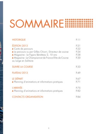 SOMMAIRE
HISTORIQUE                                                P.11

ÉDITION 2013                                              P.21
 Carte de parcours                                        P.22
 Le parcours vu par Gilles Chiorri, Directeur de course   P.24
 Magazine - Le Figaro Bénéteau 2, 10 ans                  P.28
 Magazine - Le Championnat de France Elite de Course      P.30
au Large en Solitaire

SUIVRE LA COURSE                                          P.33

PLATEAU 2013                                              P.49

LE DÉPART                                                 P.67
  Planning d’animations et informations pratiques         P.71

L’ARRIVÉE                                                 P.75
  Planning d’animations et informations pratiques         P.82

CONTACTS ORGANISATION                                     P.84




                                   9
 