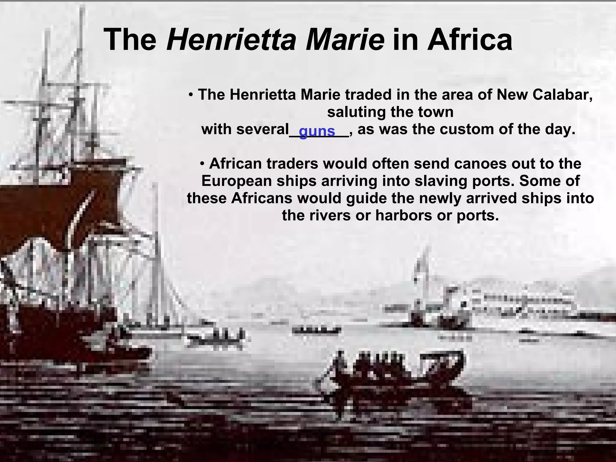 The  Henrietta Marie  in Africa guns The Henrietta Marie traded in the area of New Calabar, saluting the town with several_______, as was the custom of the day.  African traders would often send canoes out to the European ships arriving into slaving ports. Some of these Africans would guide the newly arrived ships into the rivers or harbors or ports. 