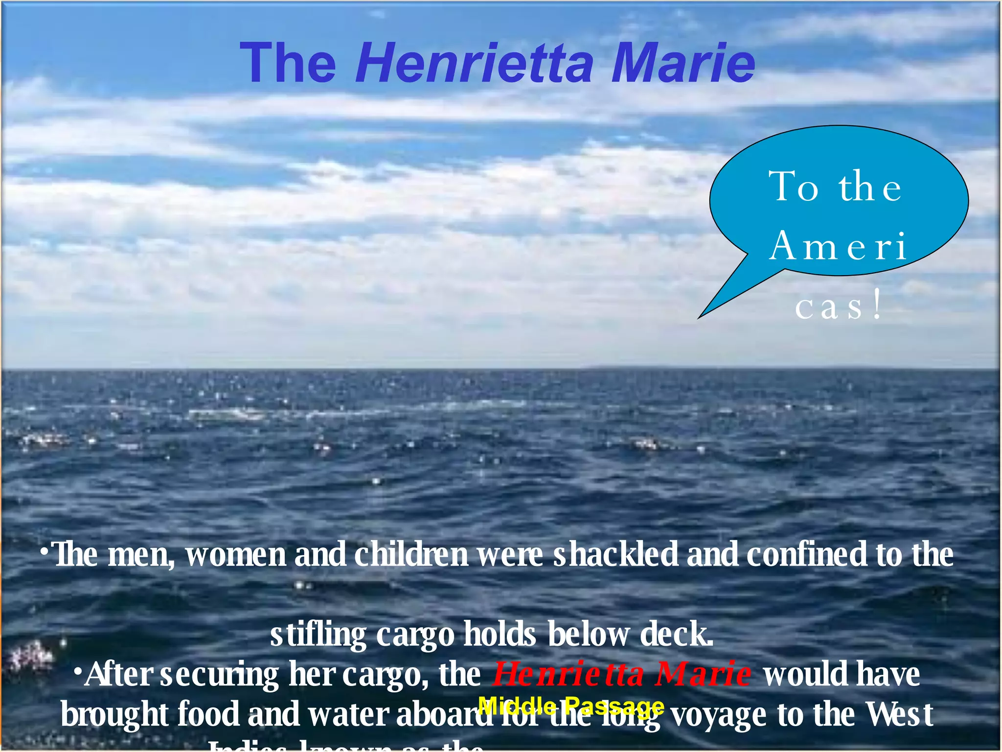 The  Henrietta Marie The men, women and children were shackled and confined to the  stifling cargo holds below deck.  After securing her cargo, the  Henrietta Marie  would have brought food and water aboard for the long voyage to the West Indies known as the _________________. To the Americas! Middle Passage 