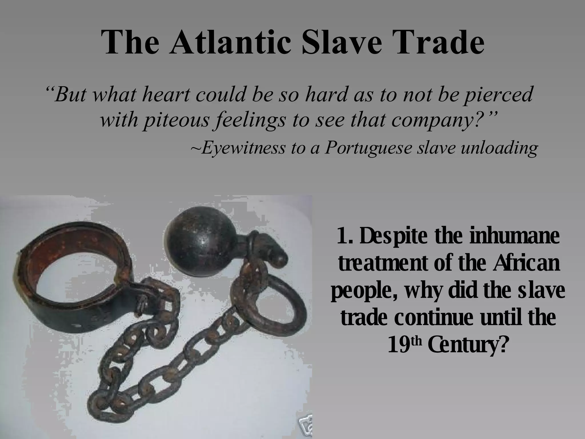 The Atlantic Slave Trade “ But what heart could be so hard as to not be pierced with piteous feelings to see that company?” ~Eyewitness to a Portuguese slave unloading 1. Despite the inhumane treatment of the African people, why did the slave trade continue until the 19 th  Century? 