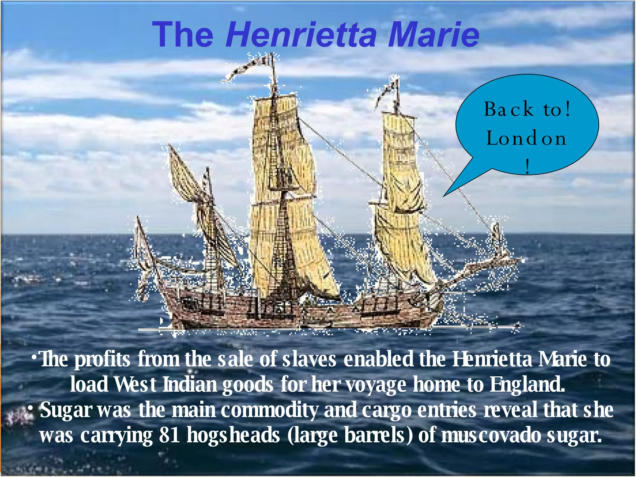 The  Henrietta Marie The profits from the sale of slaves enabled the Henrietta Marie to load West Indian goods for her voyage home to England.  Sugar was the main commodity and cargo entries reveal that she was carrying 81 hogsheads (large barrels) of muscovado sugar. Back to! London! 