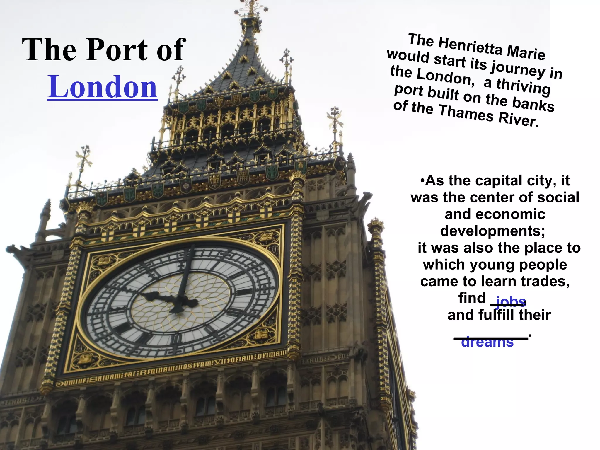 The Port of  London The Henrietta Marie would start its journey in the London,  a thriving    port built on the banks of the Thames River.  jobs dreams As the capital city, it was the center of social and economic developments;    it was also the place to which young people came to learn trades, find  ____ ,    and fulfill their  _________ .  