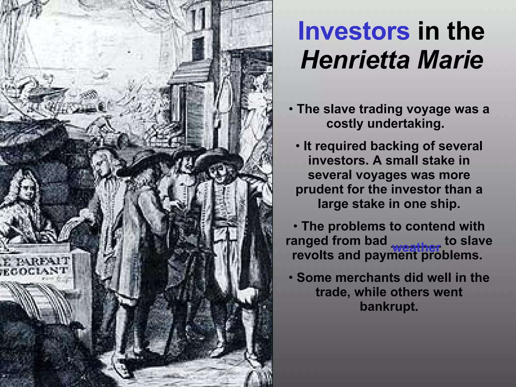 Investors  in the  Henrietta Marie The slave trading voyage was a costly undertaking.  It required backing of several investors. A small stake in several voyages was more prudent for the investor than a large stake in one ship. The problems to contend with ranged from bad _______ to slave revolts and payment problems.  Some merchants did well in the trade, while others went bankrupt. weather 