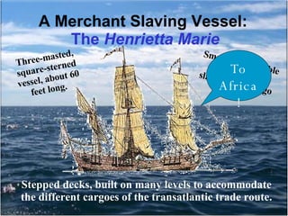 A Merchant Slaving Vessel:  The  Henrietta Marie Three-masted, square-sterned vessel, about 60 feet long.  Small ship, capable of holding 200 slaves in her cargo area.   Stepped decks, built on many levels to accommodate the different cargoes of the transatlantic trade route. To Africa! 