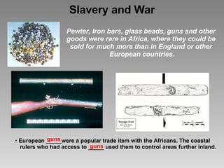 Slavery and War Pewter, Iron bars, glass beads, guns and other    goods were rare in Africa, where they could be    sold for much more than in England or other    European countries. guns guns European _____were a popular trade item with the Africans. The coastal    rulers who had access to _____ used them to control areas further inland. 
