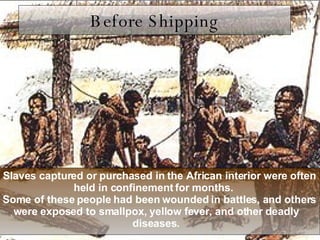 Before Shipping Slaves captured or purchased in the African interior were often held in confinement for months.  Some of these people had been wounded in battles, and others were exposed to smallpox, yellow fever, and other deadly diseases. 